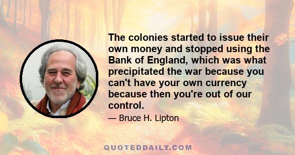 The colonies started to issue their own money and stopped using the Bank of England, which was what precipitated the war because you can't have your own currency because then you're out of our control.