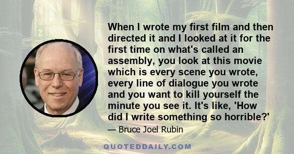 When I wrote my first film and then directed it and I looked at it for the first time on what's called an assembly, you look at this movie which is every scene you wrote, every line of dialogue you wrote and you want to