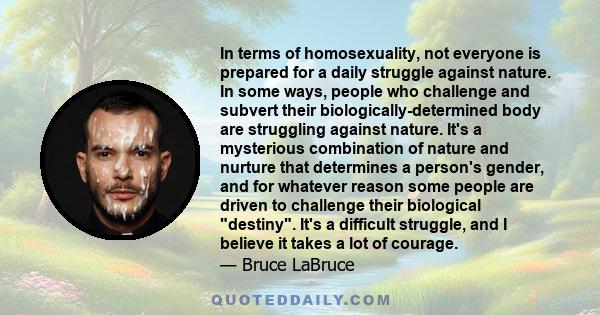 In terms of homosexuality, not everyone is prepared for a daily struggle against nature. In some ways, people who challenge and subvert their biologically-determined body are struggling against nature. It's a mysterious
