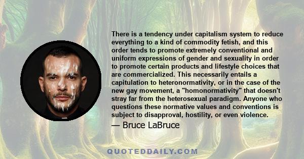 There is a tendency under capitalism system to reduce everything to a kind of commodity fetish, and this order tends to promote extremely conventional and uniform expressions of gender and sexuality in order to promote