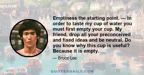 Emptiness the starting point. — In order to taste my cup of water you must first empty your cup. My friend, drop all your preconceived and fixed ideas and be neutral. Do you know why this cup is useful? Because it is