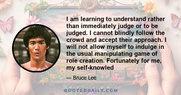 I am learning to understand rather than immediately judge or to be judged. I cannot blindly follow the crowd and accept their approach. I will not allow myself to indulge in the usual manipulating game of role creation.