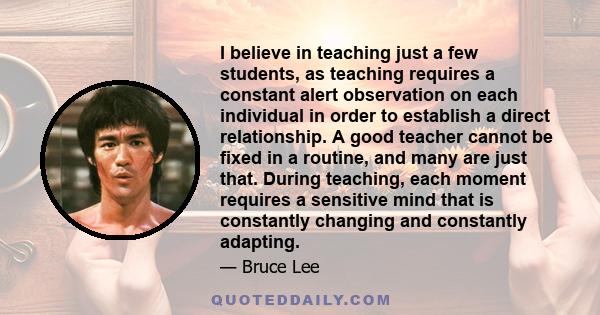I believe in teaching just a few students, as teaching requires a constant alert observation on each individual in order to establish a direct relationship. A good teacher cannot be fixed in a routine, and many are just
