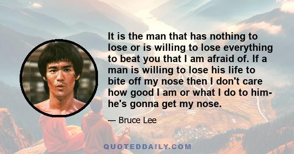 It is the man that has nothing to lose or is willing to lose everything to beat you that I am afraid of. If a man is willing to lose his life to bite off my nose then I don't care how good I am or what I do to him- he's