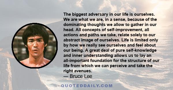 The biggest adversary in our life is ourselves. We are what we are, in a sense, because of the dominating thoughts we allow to gather in our head. All concepts of self-improvement, all actions and paths we take, relate