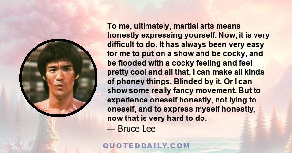 To me, ultimately, martial arts means honestly expressing yourself. Now, it is very difficult to do. It has always been very easy for me to put on a show and be cocky, and be flooded with a cocky feeling and feel pretty