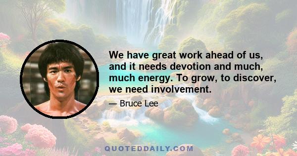 We have great work ahead of us, and it needs devotion and much, much energy. To grow, to discover, we need involvement, which is something I experience every day - sometimes good, sometimes frustrating. No matter what,