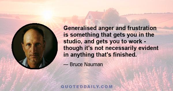 Generalised anger and frustration is something that gets you in the studio, and gets you to work - though it's not necessarily evident in anything that's finished.