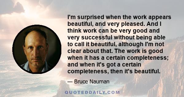 I'm surprised when the work appears beautiful, and very pleased. And I think work can be very good and very successful without being able to call it beautiful, although I'm not clear about that. The work is good when it