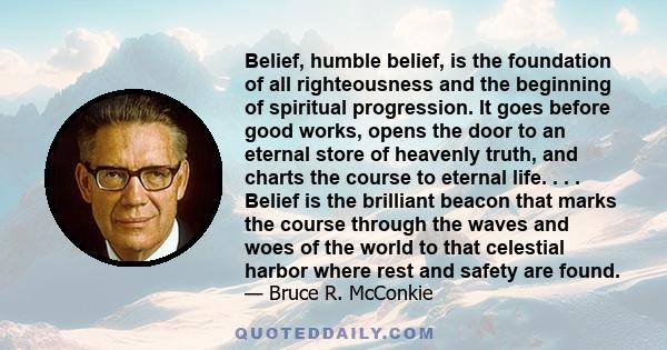 Belief, humble belief, is the foundation of all righteousness and the beginning of spiritual progression. It goes before good works, opens the door to an eternal store of heavenly truth, and charts the course to eternal