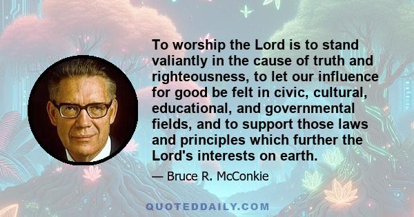 To worship the Lord is to stand valiantly in the cause of truth and righteousness, to let our influence for good be felt in civic, cultural, educational, and governmental fields, and to support those laws and principles