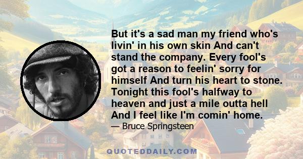 But it's a sad man my friend who's livin' in his own skin And can't stand the company. Every fool's got a reason to feelin' sorry for himself And turn his heart to stone. Tonight this fool's halfway to heaven and just a