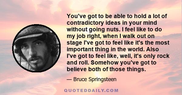 You've got to be able to hold a lot of contradictory ideas in your mind without going nuts. I feel like to do my job right, when I walk out on stage I've got to feel like it's the most important thing in the world. Also