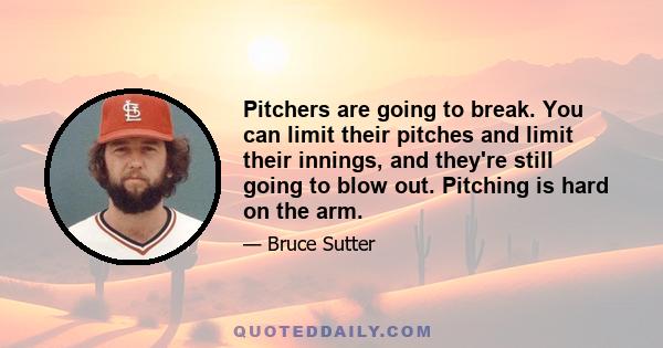 Pitchers are going to break. You can limit their pitches and limit their innings, and they're still going to blow out. Pitching is hard on the arm.