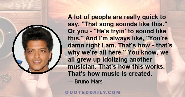 A lot of people are really quick to say, That song sounds like this. Or you - He's tryin' to sound like this. And I'm always like, You're damn right I am. That's how - that's why we're all here. You know, we all grew up