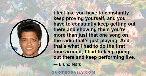 I feel like you have to constantly keep proving yourself, and you have to constantly keep getting out there and showing them you're more than just that one song on the radio that's just playing. And that's what I had to