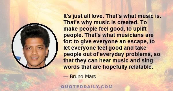It's just all love. That's what music is. That's why music is created. To make people feel good, to uplift people. That's what musicians are for: to give everyone an escape, to let everyone feel good and take people out