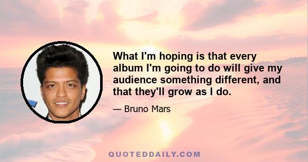 What I'm hoping is that every album I'm going to do will give my audience something different, and that they'll grow as I do.