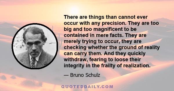 There are things than cannot ever occur with any precision. They are too big and too magnificent to be contained in mere facts. They are merely trying to occur, they are checking whether the ground of reality can carry