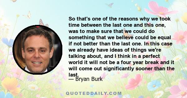 So that's one of the reasons why we took time between the last one and this one, was to make sure that we could do something that we believe could be equal if not better than the last one. In this case we already have