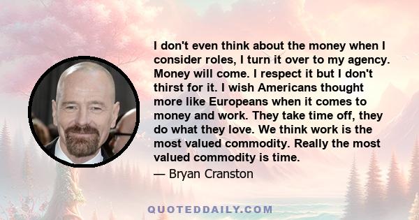 I don't even think about the money when I consider roles, I turn it over to my agency. Money will come. I respect it but I don't thirst for it. I wish Americans thought more like Europeans when it comes to money and