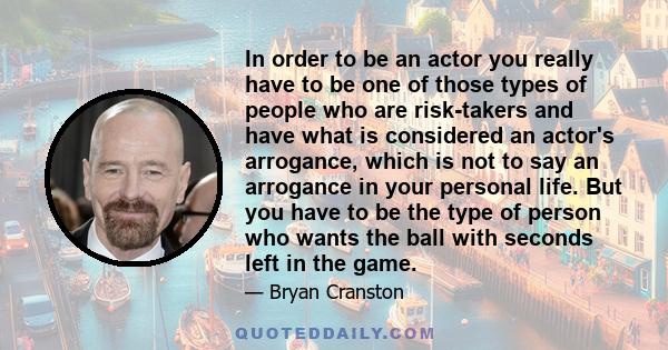 In order to be an actor you really have to be one of those types of people who are risk-takers and have what is considered an actor's arrogance, which is not to say an arrogance in your personal life. But you have to be