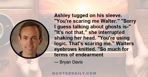 Ashley tugged on his sleeve. You're scaring me Walter. Sorry I guess talking about ghosts is- It's not that, she interrupted shaking her head. You're using logic. That's scaring me. Walters eyebrows knitted. So much for