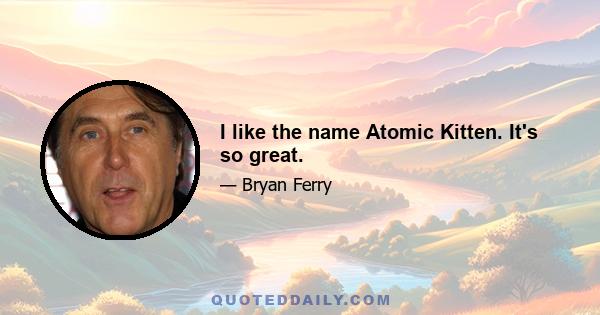 I like the name Atomic Kitten. It's so great.