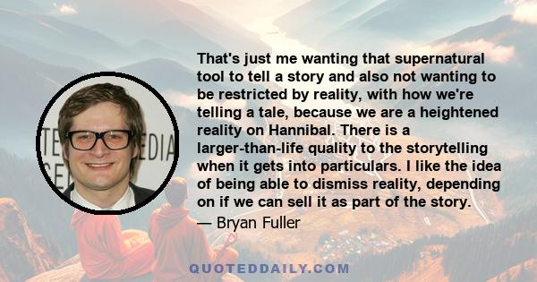 That's just me wanting that supernatural tool to tell a story and also not wanting to be restricted by reality, with how we're telling a tale, because we are a heightened reality on Hannibal. There is a larger-than-life