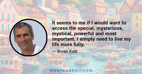 It seems to me if I would want to access the special, mysterious, mystical, powerful and most important, I simply need to live my life more fully.