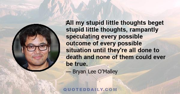 All my stupid little thoughts beget stupid little thoughts, rampantly speculating every possible outcome of every possible situation until they're all done to death and none of them could ever be true.