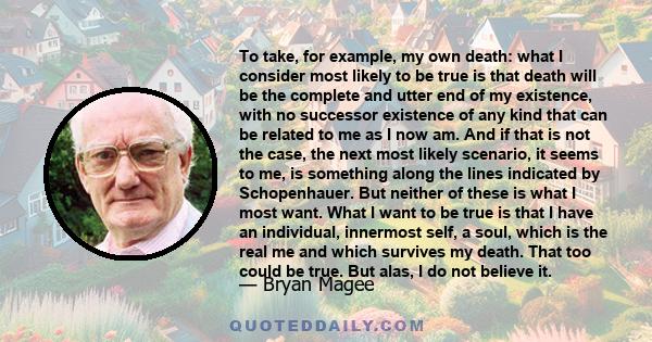 To take, for example, my own death: what I consider most likely to be true is that death will be the complete and utter end of my existence, with no successor existence of any kind that can be related to me as I now am.