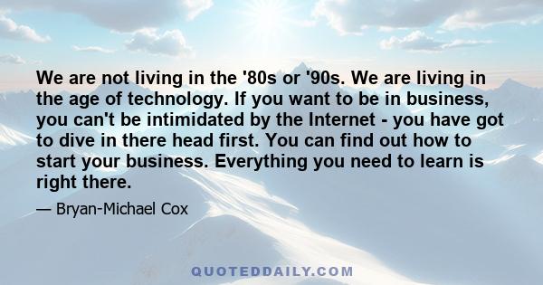 We are not living in the '80s or '90s. We are living in the age of technology. If you want to be in business, you can't be intimidated by the Internet - you have got to dive in there head first. You can find out how to
