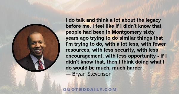 I do talk and think a lot about the legacy before me. I feel like if I didn't know that people had been in Montgomery sixty years ago trying to do similar things that I'm trying to do, with a lot less, with fewer