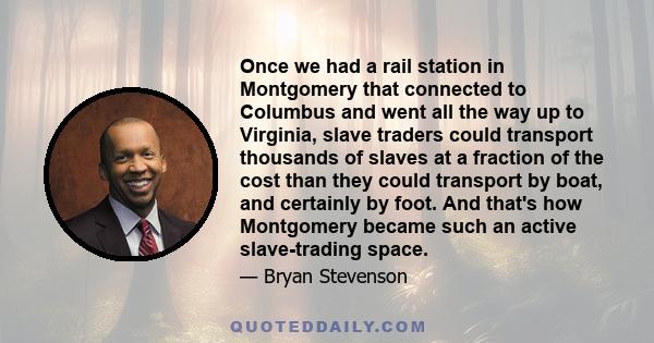 Once we had a rail station in Montgomery that connected to Columbus and went all the way up to Virginia, slave traders could transport thousands of slaves at a fraction of the cost than they could transport by boat, and