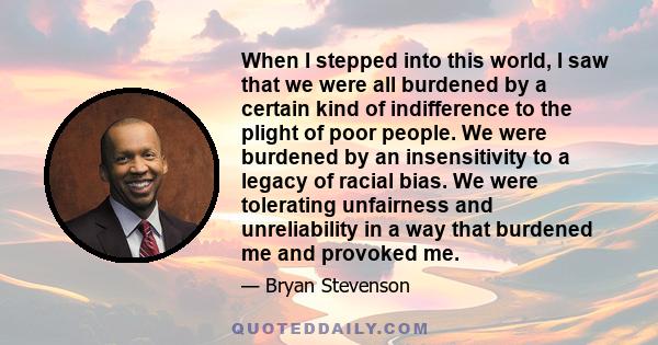 When I stepped into this world, I saw that we were all burdened by a certain kind of indifference to the plight of poor people. We were burdened by an insensitivity to a legacy of racial bias. We were tolerating