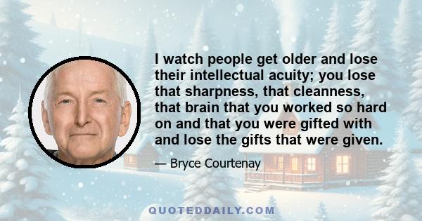 I watch people get older and lose their intellectual acuity; you lose that sharpness, that cleanness, that brain that you worked so hard on and that you were gifted with and lose the gifts that were given.