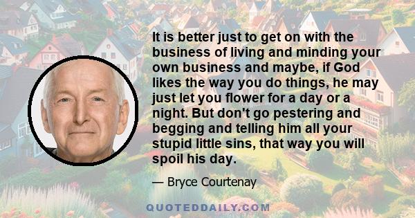 It is better just to get on with the business of living and minding your own business and maybe, if God likes the way you do things, he may just let you flower for a day or a night. But don't go pestering and begging