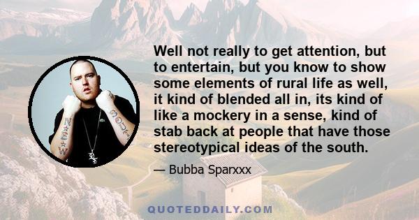 Well not really to get attention, but to entertain, but you know to show some elements of rural life as well, it kind of blended all in, its kind of like a mockery in a sense, kind of stab back at people that have those