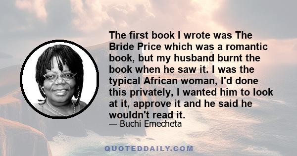 The first book I wrote was The Bride Price which was a romantic book, but my husband burnt the book when he saw it. I was the typical African woman, I'd done this privately, I wanted him to look at it, approve it and he