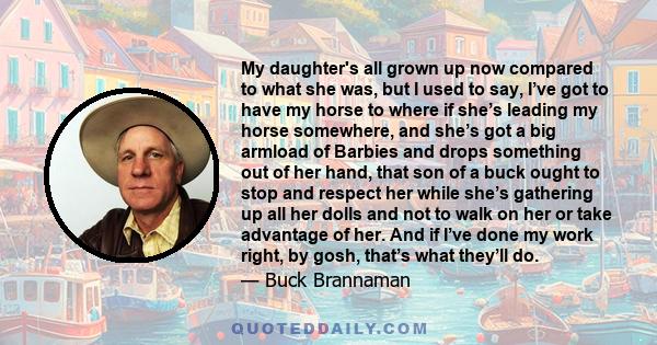 My daughter's all grown up now compared to what she was, but I used to say, I’ve got to have my horse to where if she’s leading my horse somewhere, and she’s got a big armload of Barbies and drops something out of her