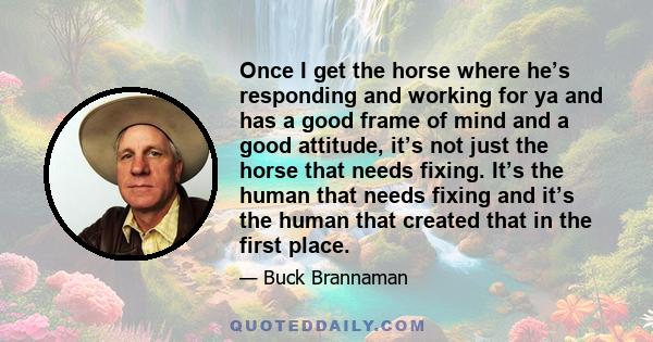Once I get the horse where he’s responding and working for ya and has a good frame of mind and a good attitude, it’s not just the horse that needs fixing. It’s the human that needs fixing and it’s the human that created