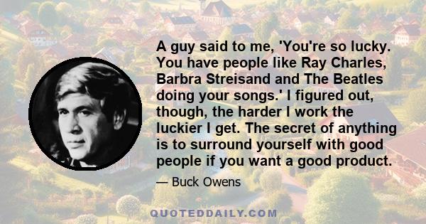 A guy said to me, 'You're so lucky. You have people like Ray Charles, Barbra Streisand and The Beatles doing your songs.' I figured out, though, the harder I work the luckier I get. The secret of anything is to surround