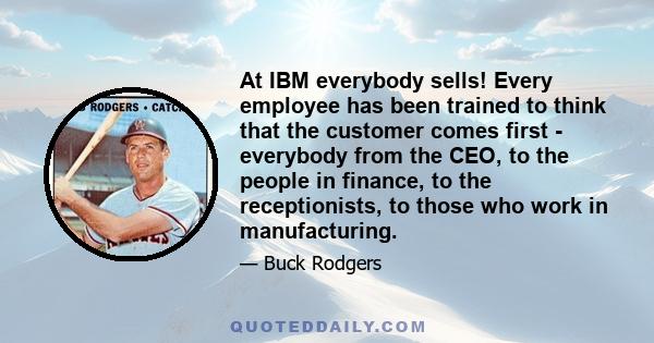 At IBM everybody sells! Every employee has been trained to think that the customer comes first - everybody from the CEO, to the people in finance, to the receptionists, to those who work in manufacturing.