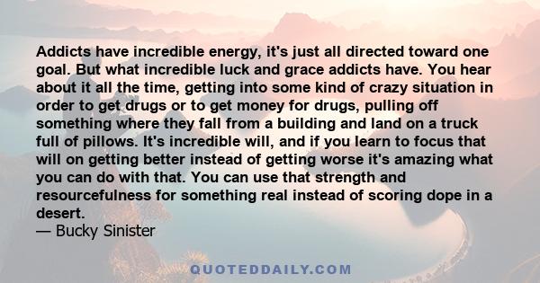 Addicts have incredible energy, it's just all directed toward one goal. But what incredible luck and grace addicts have. You hear about it all the time, getting into some kind of crazy situation in order to get drugs or