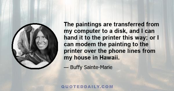 The paintings are transferred from my computer to a disk, and I can hand it to the printer this way; or I can modem the painting to the printer over the phone lines from my house in Hawaii.