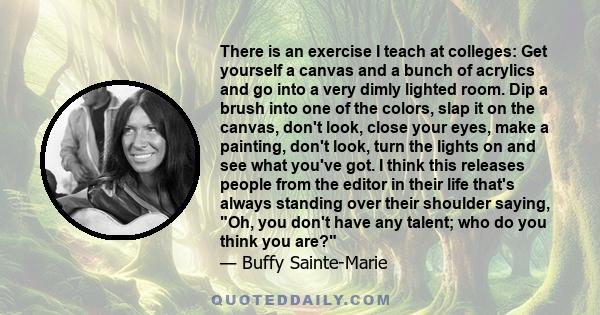 There is an exercise I teach at colleges: Get yourself a canvas and a bunch of acrylics and go into a very dimly lighted room. Dip a brush into one of the colors, slap it on the canvas, don't look, close your eyes, make