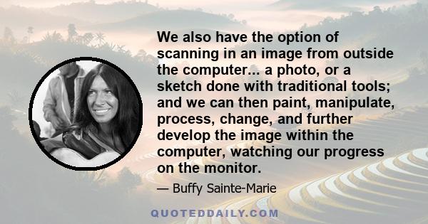 We also have the option of scanning in an image from outside the computer... a photo, or a sketch done with traditional tools; and we can then paint, manipulate, process, change, and further develop the image within the