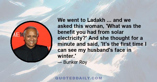 We went to Ladakh ... and we asked this woman, 'What was the benefit you had from solar electricity?' And she thought for a minute and said, 'It's the first time I can see my husband's face in winter.'