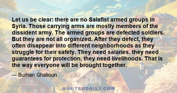 Let us be clear: there are no Salafist armed groups in Syria. Those carrying arms are mostly members of the dissident army. The armed groups are defected soldiers. But they are not all organized. After they defect, they